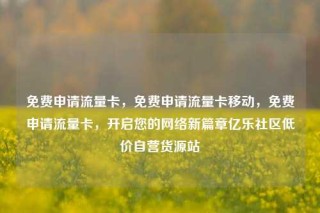 免费申请流量卡，免费申请流量卡移动，免费申请流量卡，开启您的网络新篇章亿乐社区低价自营货源站
