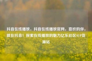 抖音在线播放，抖音在线播放官网，喜欢的你，就在抖音！探索在线播放的魅力亿乐社区SUP货源站