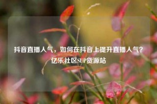 抖音直播人气，如何在抖音上提升直播人气？亿乐社区SUP货源站
