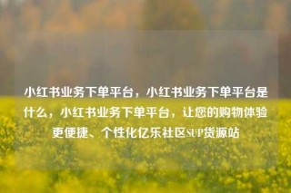 小红书业务下单平台，小红书业务下单平台是什么，小红书业务下单平台，让您的购物体验更便捷、个性化亿乐社区SUP货源站