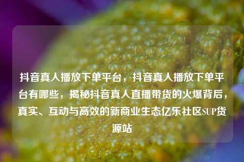 抖音真人播放下单平台，抖音真人播放下单平台有哪些，揭秘抖音真人直播带货的火爆背后	，真实、互动与高效的新商业生态亿乐社区SUP货源站  第1张