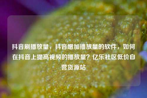 抖音刷播放量，抖音增加播放量的软件，如何在抖音上提高视频的播放量？亿乐社区低价自营货源站  第1张